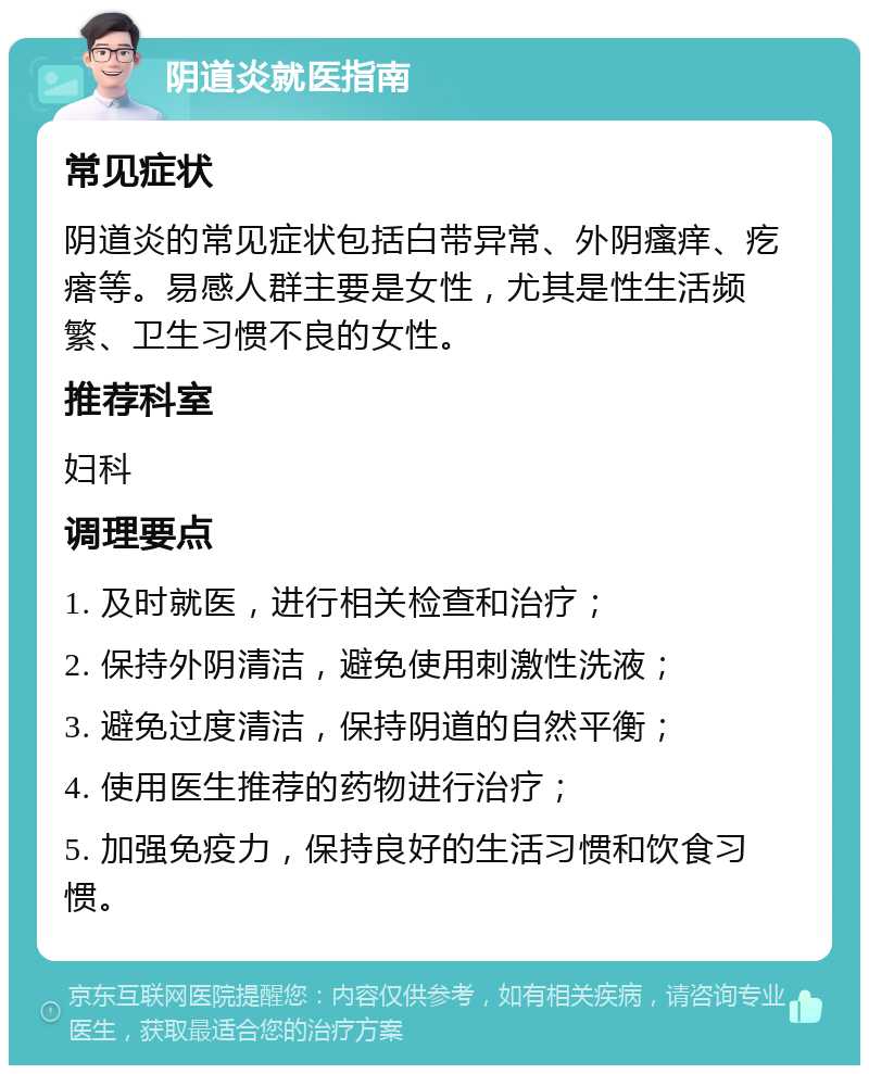 阴道炎就医指南 常见症状 阴道炎的常见症状包括白带异常、外阴瘙痒、疙瘩等。易感人群主要是女性，尤其是性生活频繁、卫生习惯不良的女性。 推荐科室 妇科 调理要点 1. 及时就医，进行相关检查和治疗； 2. 保持外阴清洁，避免使用刺激性洗液； 3. 避免过度清洁，保持阴道的自然平衡； 4. 使用医生推荐的药物进行治疗； 5. 加强免疫力，保持良好的生活习惯和饮食习惯。