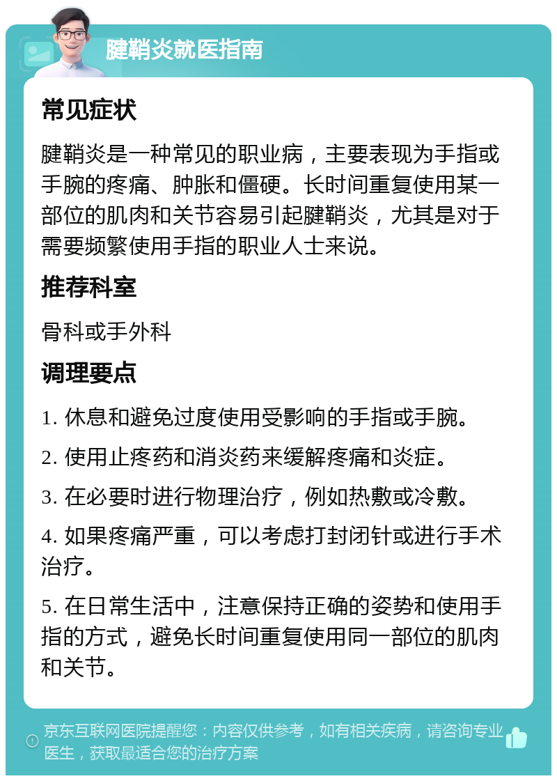 腱鞘炎就医指南 常见症状 腱鞘炎是一种常见的职业病，主要表现为手指或手腕的疼痛、肿胀和僵硬。长时间重复使用某一部位的肌肉和关节容易引起腱鞘炎，尤其是对于需要频繁使用手指的职业人士来说。 推荐科室 骨科或手外科 调理要点 1. 休息和避免过度使用受影响的手指或手腕。 2. 使用止疼药和消炎药来缓解疼痛和炎症。 3. 在必要时进行物理治疗，例如热敷或冷敷。 4. 如果疼痛严重，可以考虑打封闭针或进行手术治疗。 5. 在日常生活中，注意保持正确的姿势和使用手指的方式，避免长时间重复使用同一部位的肌肉和关节。