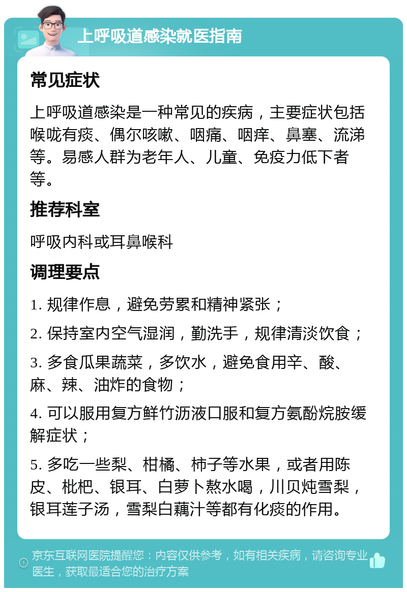 上呼吸道感染就医指南 常见症状 上呼吸道感染是一种常见的疾病，主要症状包括喉咙有痰、偶尔咳嗽、咽痛、咽痒、鼻塞、流涕等。易感人群为老年人、儿童、免疫力低下者等。 推荐科室 呼吸内科或耳鼻喉科 调理要点 1. 规律作息，避免劳累和精神紧张； 2. 保持室内空气湿润，勤洗手，规律清淡饮食； 3. 多食瓜果蔬菜，多饮水，避免食用辛、酸、麻、辣、油炸的食物； 4. 可以服用复方鲜竹沥液口服和复方氨酚烷胺缓解症状； 5. 多吃一些梨、柑橘、柿子等水果，或者用陈皮、枇杷、银耳、白萝卜熬水喝，川贝炖雪梨，银耳莲子汤，雪梨白藕汁等都有化痰的作用。