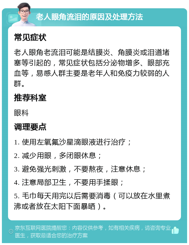 老人眼角流泪的原因及处理方法 常见症状 老人眼角老流泪可能是结膜炎、角膜炎或泪道堵塞等引起的，常见症状包括分泌物增多、眼部充血等，易感人群主要是老年人和免疫力较弱的人群。 推荐科室 眼科 调理要点 1. 使用左氧氟沙星滴眼液进行治疗； 2. 减少用眼，多闭眼休息； 3. 避免强光刺激，不要熬夜，注意休息； 4. 注意局部卫生，不要用手揉眼； 5. 毛巾每天用完以后需要消毒（可以放在水里煮沸或者放在太阳下面暴晒）。