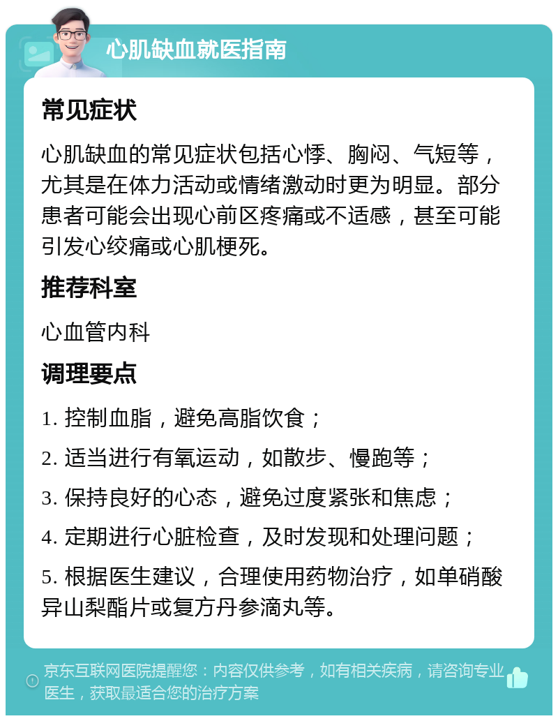 心肌缺血就医指南 常见症状 心肌缺血的常见症状包括心悸、胸闷、气短等，尤其是在体力活动或情绪激动时更为明显。部分患者可能会出现心前区疼痛或不适感，甚至可能引发心绞痛或心肌梗死。 推荐科室 心血管内科 调理要点 1. 控制血脂，避免高脂饮食； 2. 适当进行有氧运动，如散步、慢跑等； 3. 保持良好的心态，避免过度紧张和焦虑； 4. 定期进行心脏检查，及时发现和处理问题； 5. 根据医生建议，合理使用药物治疗，如单硝酸异山梨酯片或复方丹参滴丸等。