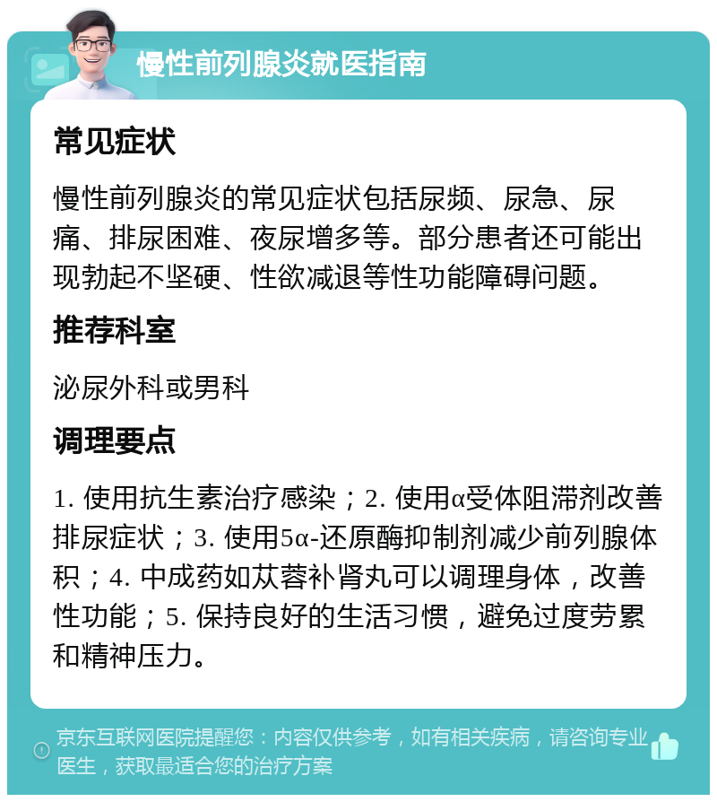 慢性前列腺炎就医指南 常见症状 慢性前列腺炎的常见症状包括尿频、尿急、尿痛、排尿困难、夜尿增多等。部分患者还可能出现勃起不坚硬、性欲减退等性功能障碍问题。 推荐科室 泌尿外科或男科 调理要点 1. 使用抗生素治疗感染；2. 使用α受体阻滞剂改善排尿症状；3. 使用5α-还原酶抑制剂减少前列腺体积；4. 中成药如苁蓉补肾丸可以调理身体，改善性功能；5. 保持良好的生活习惯，避免过度劳累和精神压力。