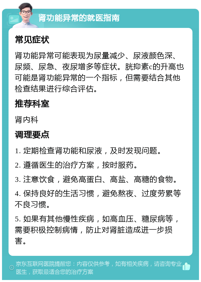 肾功能异常的就医指南 常见症状 肾功能异常可能表现为尿量减少、尿液颜色深、尿频、尿急、夜尿增多等症状。胱抑素c的升高也可能是肾功能异常的一个指标，但需要结合其他检查结果进行综合评估。 推荐科室 肾内科 调理要点 1. 定期检查肾功能和尿液，及时发现问题。 2. 遵循医生的治疗方案，按时服药。 3. 注意饮食，避免高蛋白、高盐、高糖的食物。 4. 保持良好的生活习惯，避免熬夜、过度劳累等不良习惯。 5. 如果有其他慢性疾病，如高血压、糖尿病等，需要积极控制病情，防止对肾脏造成进一步损害。