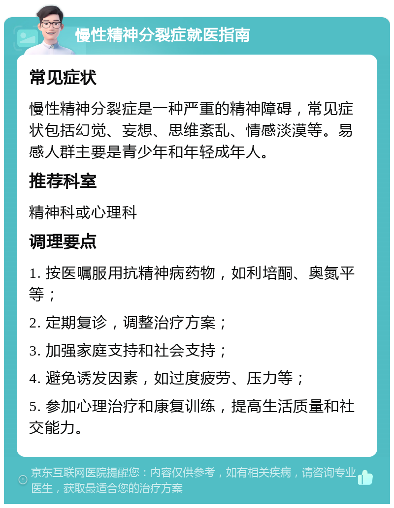 慢性精神分裂症就医指南 常见症状 慢性精神分裂症是一种严重的精神障碍，常见症状包括幻觉、妄想、思维紊乱、情感淡漠等。易感人群主要是青少年和年轻成年人。 推荐科室 精神科或心理科 调理要点 1. 按医嘱服用抗精神病药物，如利培酮、奥氮平等； 2. 定期复诊，调整治疗方案； 3. 加强家庭支持和社会支持； 4. 避免诱发因素，如过度疲劳、压力等； 5. 参加心理治疗和康复训练，提高生活质量和社交能力。