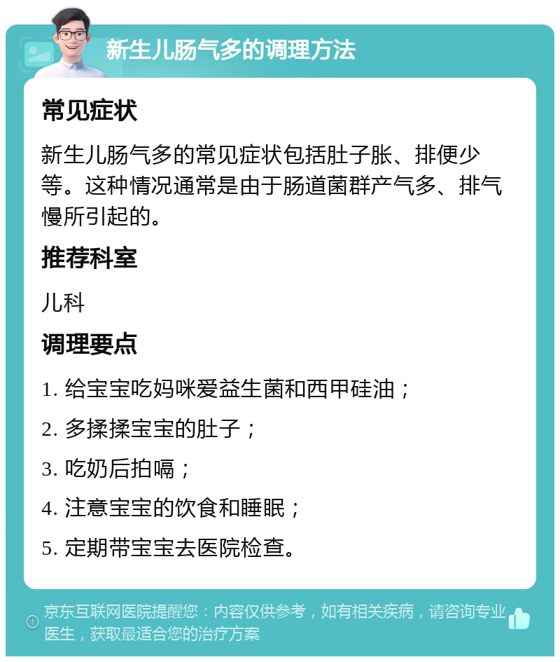 新生儿肠气多的调理方法 常见症状 新生儿肠气多的常见症状包括肚子胀、排便少等。这种情况通常是由于肠道菌群产气多、排气慢所引起的。 推荐科室 儿科 调理要点 1. 给宝宝吃妈咪爱益生菌和西甲硅油； 2. 多揉揉宝宝的肚子； 3. 吃奶后拍嗝； 4. 注意宝宝的饮食和睡眠； 5. 定期带宝宝去医院检查。