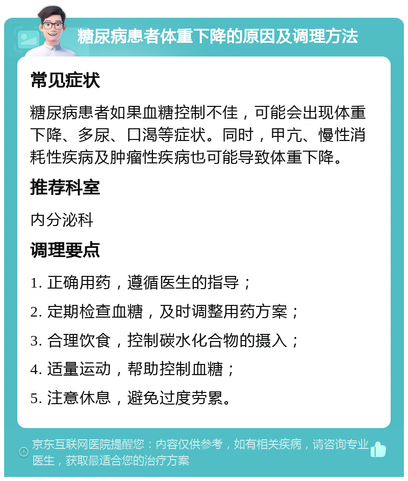 糖尿病患者体重下降的原因及调理方法 常见症状 糖尿病患者如果血糖控制不佳，可能会出现体重下降、多尿、口渴等症状。同时，甲亢、慢性消耗性疾病及肿瘤性疾病也可能导致体重下降。 推荐科室 内分泌科 调理要点 1. 正确用药，遵循医生的指导； 2. 定期检查血糖，及时调整用药方案； 3. 合理饮食，控制碳水化合物的摄入； 4. 适量运动，帮助控制血糖； 5. 注意休息，避免过度劳累。