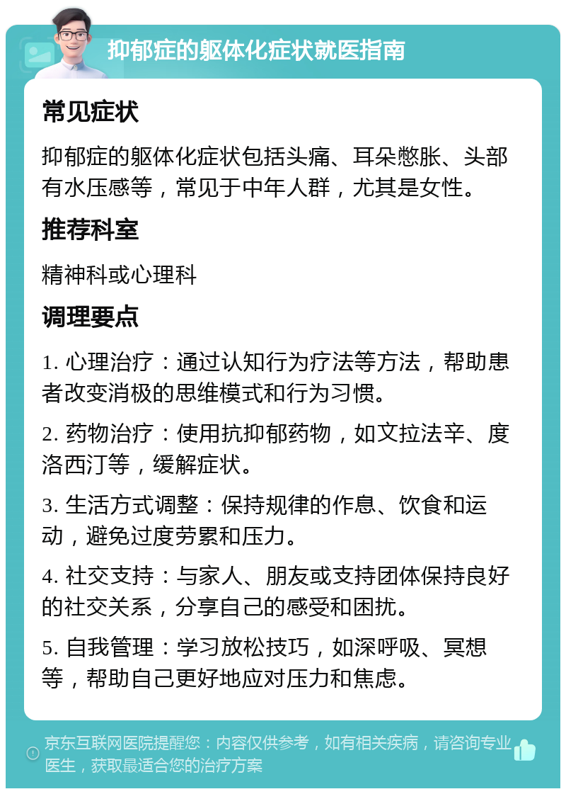 抑郁症的躯体化症状就医指南 常见症状 抑郁症的躯体化症状包括头痛、耳朵憋胀、头部有水压感等，常见于中年人群，尤其是女性。 推荐科室 精神科或心理科 调理要点 1. 心理治疗：通过认知行为疗法等方法，帮助患者改变消极的思维模式和行为习惯。 2. 药物治疗：使用抗抑郁药物，如文拉法辛、度洛西汀等，缓解症状。 3. 生活方式调整：保持规律的作息、饮食和运动，避免过度劳累和压力。 4. 社交支持：与家人、朋友或支持团体保持良好的社交关系，分享自己的感受和困扰。 5. 自我管理：学习放松技巧，如深呼吸、冥想等，帮助自己更好地应对压力和焦虑。