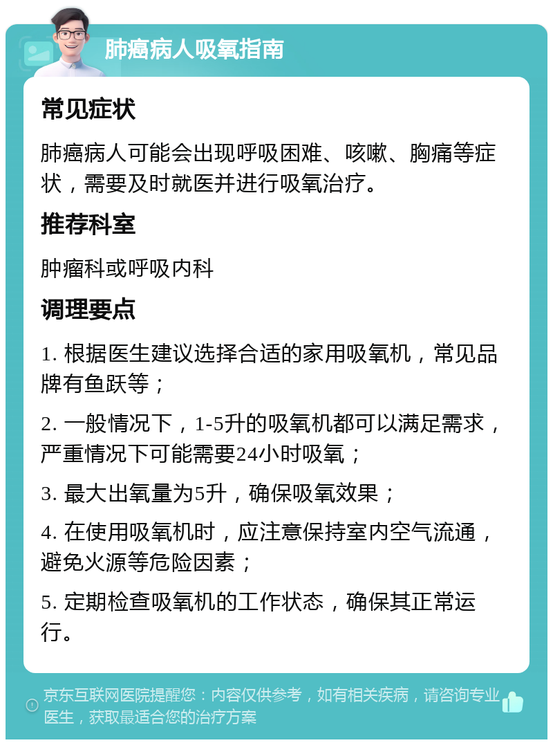 肺癌病人吸氧指南 常见症状 肺癌病人可能会出现呼吸困难、咳嗽、胸痛等症状，需要及时就医并进行吸氧治疗。 推荐科室 肿瘤科或呼吸内科 调理要点 1. 根据医生建议选择合适的家用吸氧机，常见品牌有鱼跃等； 2. 一般情况下，1-5升的吸氧机都可以满足需求，严重情况下可能需要24小时吸氧； 3. 最大出氧量为5升，确保吸氧效果； 4. 在使用吸氧机时，应注意保持室内空气流通，避免火源等危险因素； 5. 定期检查吸氧机的工作状态，确保其正常运行。