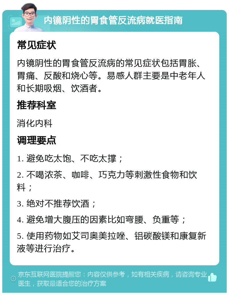 内镜阴性的胃食管反流病就医指南 常见症状 内镜阴性的胃食管反流病的常见症状包括胃胀、胃痛、反酸和烧心等。易感人群主要是中老年人和长期吸烟、饮酒者。 推荐科室 消化内科 调理要点 1. 避免吃太饱、不吃太撑； 2. 不喝浓茶、咖啡、巧克力等刺激性食物和饮料； 3. 绝对不推荐饮酒； 4. 避免增大腹压的因素比如弯腰、负重等； 5. 使用药物如艾司奥美拉唑、铝碳酸镁和康复新液等进行治疗。