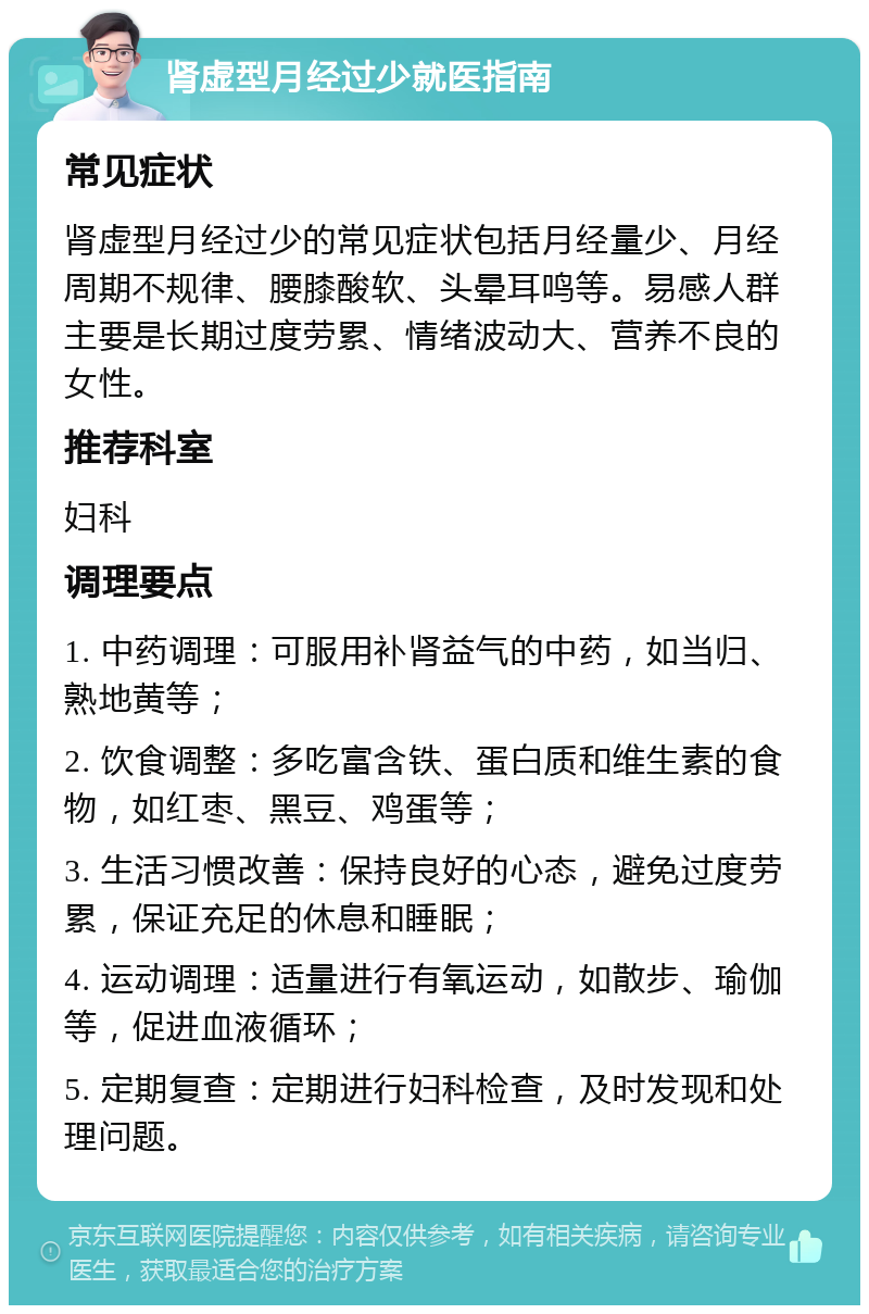 肾虚型月经过少就医指南 常见症状 肾虚型月经过少的常见症状包括月经量少、月经周期不规律、腰膝酸软、头晕耳鸣等。易感人群主要是长期过度劳累、情绪波动大、营养不良的女性。 推荐科室 妇科 调理要点 1. 中药调理：可服用补肾益气的中药，如当归、熟地黄等； 2. 饮食调整：多吃富含铁、蛋白质和维生素的食物，如红枣、黑豆、鸡蛋等； 3. 生活习惯改善：保持良好的心态，避免过度劳累，保证充足的休息和睡眠； 4. 运动调理：适量进行有氧运动，如散步、瑜伽等，促进血液循环； 5. 定期复查：定期进行妇科检查，及时发现和处理问题。