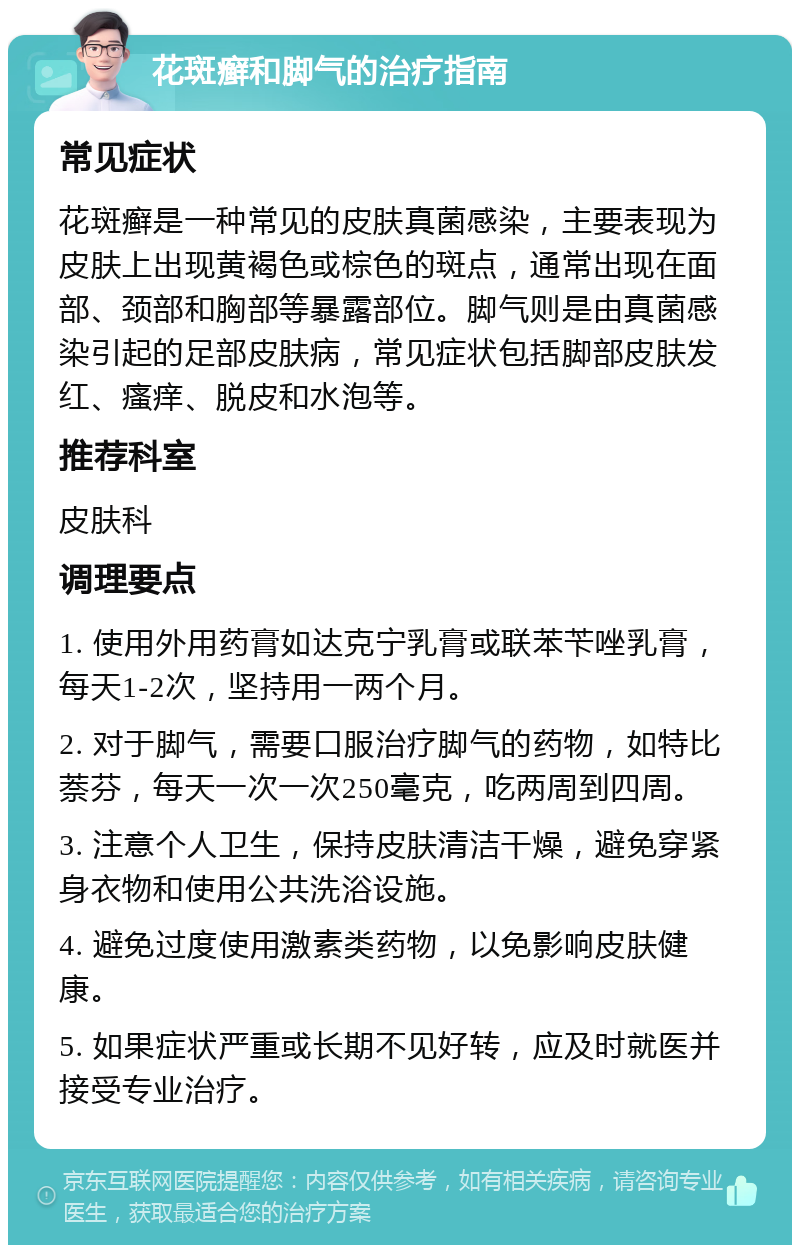 花斑癣和脚气的治疗指南 常见症状 花斑癣是一种常见的皮肤真菌感染，主要表现为皮肤上出现黄褐色或棕色的斑点，通常出现在面部、颈部和胸部等暴露部位。脚气则是由真菌感染引起的足部皮肤病，常见症状包括脚部皮肤发红、瘙痒、脱皮和水泡等。 推荐科室 皮肤科 调理要点 1. 使用外用药膏如达克宁乳膏或联苯苄唑乳膏，每天1-2次，坚持用一两个月。 2. 对于脚气，需要口服治疗脚气的药物，如特比萘芬，每天一次一次250毫克，吃两周到四周。 3. 注意个人卫生，保持皮肤清洁干燥，避免穿紧身衣物和使用公共洗浴设施。 4. 避免过度使用激素类药物，以免影响皮肤健康。 5. 如果症状严重或长期不见好转，应及时就医并接受专业治疗。