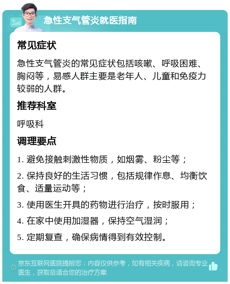 急性支气管炎就医指南 常见症状 急性支气管炎的常见症状包括咳嗽、呼吸困难、胸闷等，易感人群主要是老年人、儿童和免疫力较弱的人群。 推荐科室 呼吸科 调理要点 1. 避免接触刺激性物质，如烟雾、粉尘等； 2. 保持良好的生活习惯，包括规律作息、均衡饮食、适量运动等； 3. 使用医生开具的药物进行治疗，按时服用； 4. 在家中使用加湿器，保持空气湿润； 5. 定期复查，确保病情得到有效控制。