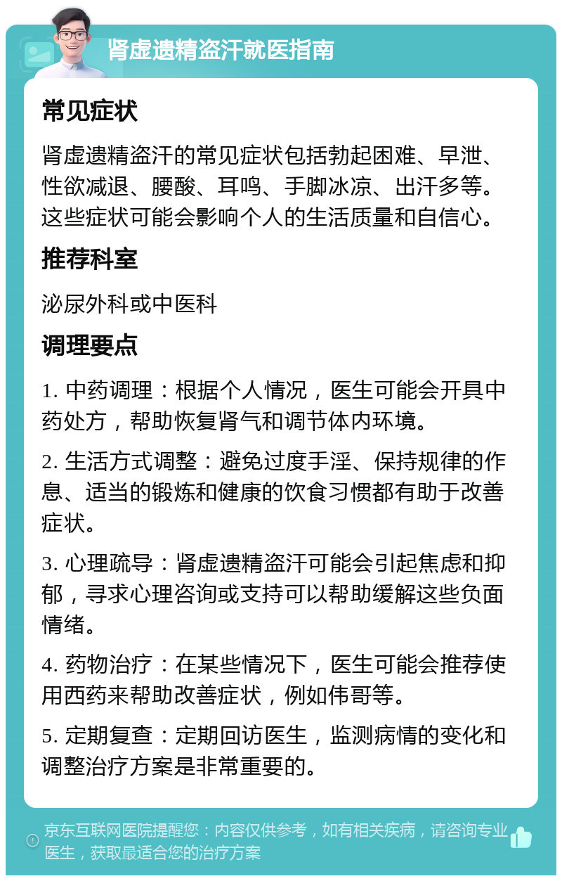 肾虚遗精盗汗就医指南 常见症状 肾虚遗精盗汗的常见症状包括勃起困难、早泄、性欲减退、腰酸、耳鸣、手脚冰凉、出汗多等。这些症状可能会影响个人的生活质量和自信心。 推荐科室 泌尿外科或中医科 调理要点 1. 中药调理：根据个人情况，医生可能会开具中药处方，帮助恢复肾气和调节体内环境。 2. 生活方式调整：避免过度手淫、保持规律的作息、适当的锻炼和健康的饮食习惯都有助于改善症状。 3. 心理疏导：肾虚遗精盗汗可能会引起焦虑和抑郁，寻求心理咨询或支持可以帮助缓解这些负面情绪。 4. 药物治疗：在某些情况下，医生可能会推荐使用西药来帮助改善症状，例如伟哥等。 5. 定期复查：定期回访医生，监测病情的变化和调整治疗方案是非常重要的。