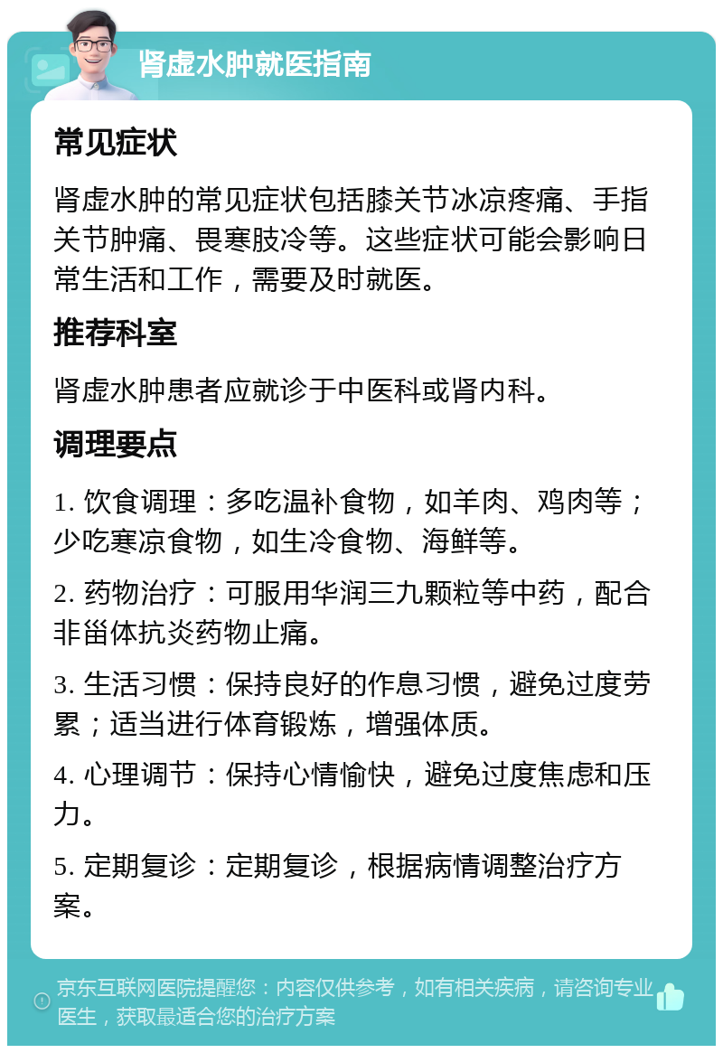 肾虚水肿就医指南 常见症状 肾虚水肿的常见症状包括膝关节冰凉疼痛、手指关节肿痛、畏寒肢冷等。这些症状可能会影响日常生活和工作，需要及时就医。 推荐科室 肾虚水肿患者应就诊于中医科或肾内科。 调理要点 1. 饮食调理：多吃温补食物，如羊肉、鸡肉等；少吃寒凉食物，如生冷食物、海鲜等。 2. 药物治疗：可服用华润三九颗粒等中药，配合非甾体抗炎药物止痛。 3. 生活习惯：保持良好的作息习惯，避免过度劳累；适当进行体育锻炼，增强体质。 4. 心理调节：保持心情愉快，避免过度焦虑和压力。 5. 定期复诊：定期复诊，根据病情调整治疗方案。