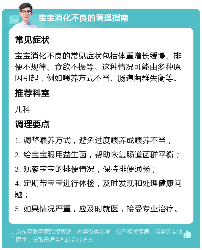 宝宝消化不良的调理指南 常见症状 宝宝消化不良的常见症状包括体重增长缓慢、排便不规律、食欲不振等。这种情况可能由多种原因引起，例如喂养方式不当、肠道菌群失衡等。 推荐科室 儿科 调理要点 1. 调整喂养方式，避免过度喂养或喂养不当； 2. 给宝宝服用益生菌，帮助恢复肠道菌群平衡； 3. 观察宝宝的排便情况，保持排便通畅； 4. 定期带宝宝进行体检，及时发现和处理健康问题； 5. 如果情况严重，应及时就医，接受专业治疗。