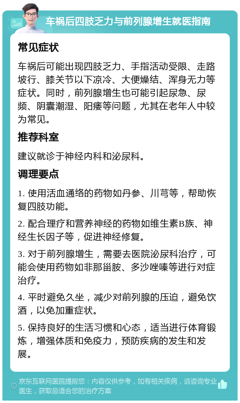 车祸后四肢乏力与前列腺增生就医指南 常见症状 车祸后可能出现四肢乏力、手指活动受限、走路坡行、膝关节以下凉冷、大便燥结、浑身无力等症状。同时，前列腺增生也可能引起尿急、尿频、阴囊潮湿、阳痿等问题，尤其在老年人中较为常见。 推荐科室 建议就诊于神经内科和泌尿科。 调理要点 1. 使用活血通络的药物如丹参、川芎等，帮助恢复四肢功能。 2. 配合理疗和营养神经的药物如维生素B族、神经生长因子等，促进神经修复。 3. 对于前列腺增生，需要去医院泌尿科治疗，可能会使用药物如非那甾胺、多沙唑嗪等进行对症治疗。 4. 平时避免久坐，减少对前列腺的压迫，避免饮酒，以免加重症状。 5. 保持良好的生活习惯和心态，适当进行体育锻炼，增强体质和免疫力，预防疾病的发生和发展。