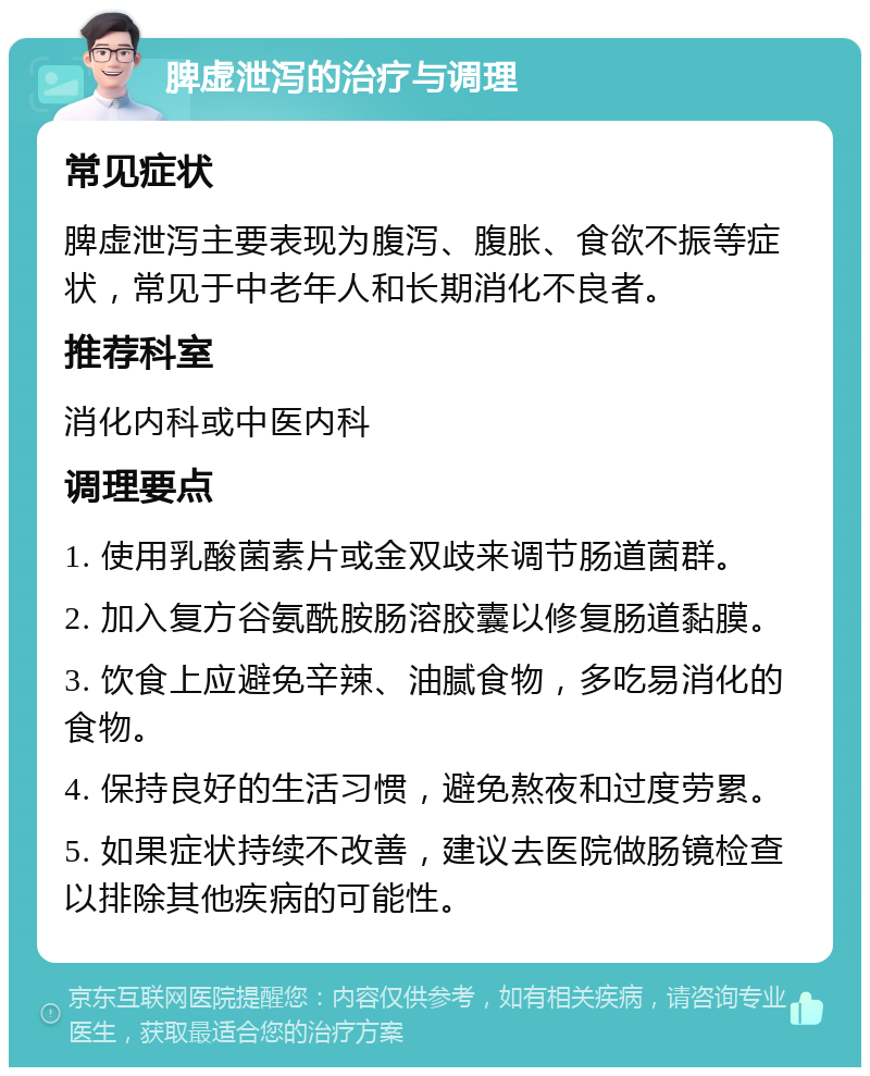 脾虚泄泻的治疗与调理 常见症状 脾虚泄泻主要表现为腹泻、腹胀、食欲不振等症状，常见于中老年人和长期消化不良者。 推荐科室 消化内科或中医内科 调理要点 1. 使用乳酸菌素片或金双歧来调节肠道菌群。 2. 加入复方谷氨酰胺肠溶胶囊以修复肠道黏膜。 3. 饮食上应避免辛辣、油腻食物，多吃易消化的食物。 4. 保持良好的生活习惯，避免熬夜和过度劳累。 5. 如果症状持续不改善，建议去医院做肠镜检查以排除其他疾病的可能性。