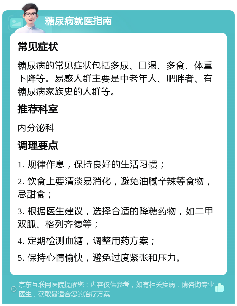 糖尿病就医指南 常见症状 糖尿病的常见症状包括多尿、口渴、多食、体重下降等。易感人群主要是中老年人、肥胖者、有糖尿病家族史的人群等。 推荐科室 内分泌科 调理要点 1. 规律作息，保持良好的生活习惯； 2. 饮食上要清淡易消化，避免油腻辛辣等食物，忌甜食； 3. 根据医生建议，选择合适的降糖药物，如二甲双胍、格列齐德等； 4. 定期检测血糖，调整用药方案； 5. 保持心情愉快，避免过度紧张和压力。