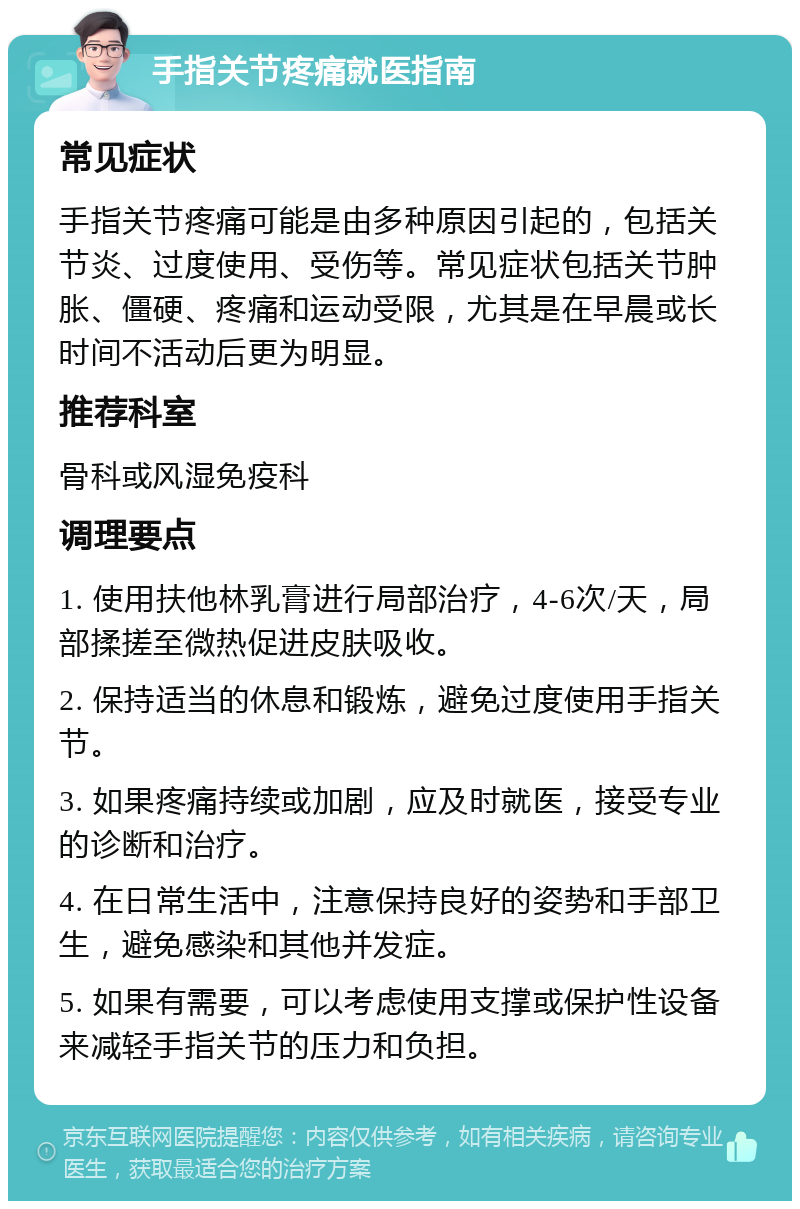 手指关节疼痛就医指南 常见症状 手指关节疼痛可能是由多种原因引起的，包括关节炎、过度使用、受伤等。常见症状包括关节肿胀、僵硬、疼痛和运动受限，尤其是在早晨或长时间不活动后更为明显。 推荐科室 骨科或风湿免疫科 调理要点 1. 使用扶他林乳膏进行局部治疗，4-6次/天，局部揉搓至微热促进皮肤吸收。 2. 保持适当的休息和锻炼，避免过度使用手指关节。 3. 如果疼痛持续或加剧，应及时就医，接受专业的诊断和治疗。 4. 在日常生活中，注意保持良好的姿势和手部卫生，避免感染和其他并发症。 5. 如果有需要，可以考虑使用支撑或保护性设备来减轻手指关节的压力和负担。