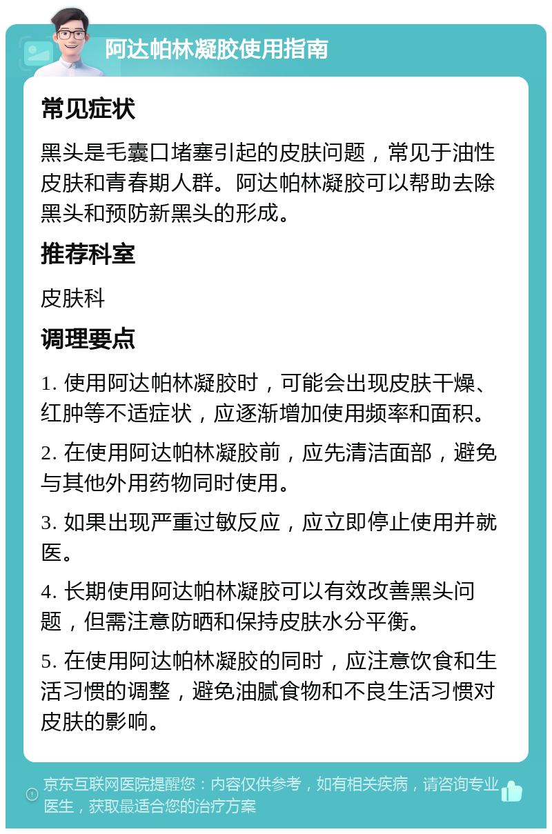 阿达帕林凝胶使用指南 常见症状 黑头是毛囊口堵塞引起的皮肤问题，常见于油性皮肤和青春期人群。阿达帕林凝胶可以帮助去除黑头和预防新黑头的形成。 推荐科室 皮肤科 调理要点 1. 使用阿达帕林凝胶时，可能会出现皮肤干燥、红肿等不适症状，应逐渐增加使用频率和面积。 2. 在使用阿达帕林凝胶前，应先清洁面部，避免与其他外用药物同时使用。 3. 如果出现严重过敏反应，应立即停止使用并就医。 4. 长期使用阿达帕林凝胶可以有效改善黑头问题，但需注意防晒和保持皮肤水分平衡。 5. 在使用阿达帕林凝胶的同时，应注意饮食和生活习惯的调整，避免油腻食物和不良生活习惯对皮肤的影响。