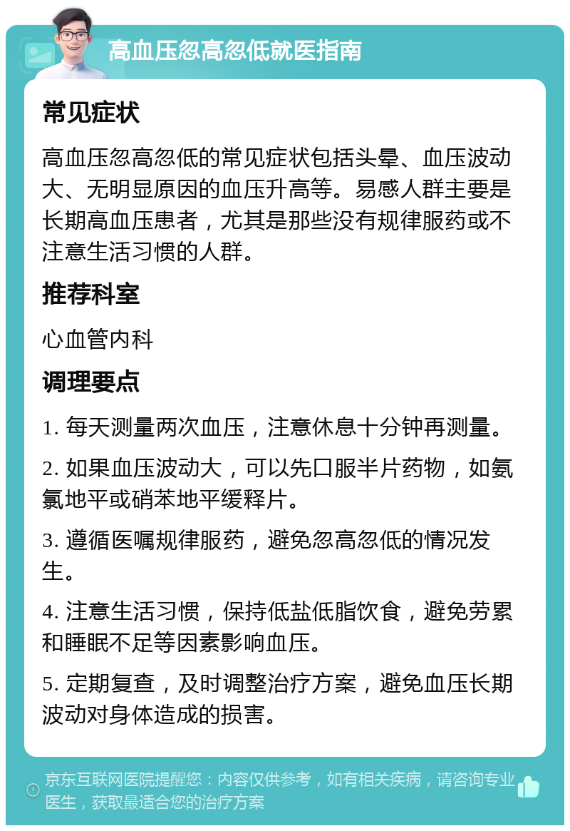 高血压忽高忽低就医指南 常见症状 高血压忽高忽低的常见症状包括头晕、血压波动大、无明显原因的血压升高等。易感人群主要是长期高血压患者，尤其是那些没有规律服药或不注意生活习惯的人群。 推荐科室 心血管内科 调理要点 1. 每天测量两次血压，注意休息十分钟再测量。 2. 如果血压波动大，可以先口服半片药物，如氨氯地平或硝苯地平缓释片。 3. 遵循医嘱规律服药，避免忽高忽低的情况发生。 4. 注意生活习惯，保持低盐低脂饮食，避免劳累和睡眠不足等因素影响血压。 5. 定期复查，及时调整治疗方案，避免血压长期波动对身体造成的损害。