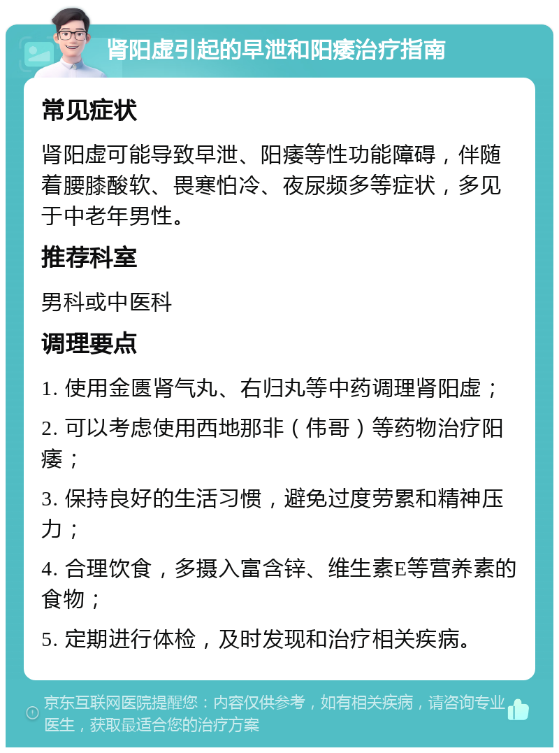 肾阳虚引起的早泄和阳痿治疗指南 常见症状 肾阳虚可能导致早泄、阳痿等性功能障碍，伴随着腰膝酸软、畏寒怕冷、夜尿频多等症状，多见于中老年男性。 推荐科室 男科或中医科 调理要点 1. 使用金匮肾气丸、右归丸等中药调理肾阳虚； 2. 可以考虑使用西地那非（伟哥）等药物治疗阳痿； 3. 保持良好的生活习惯，避免过度劳累和精神压力； 4. 合理饮食，多摄入富含锌、维生素E等营养素的食物； 5. 定期进行体检，及时发现和治疗相关疾病。