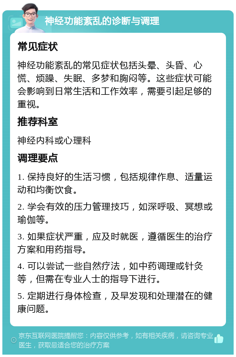 神经功能紊乱的诊断与调理 常见症状 神经功能紊乱的常见症状包括头晕、头昏、心慌、烦躁、失眠、多梦和胸闷等。这些症状可能会影响到日常生活和工作效率，需要引起足够的重视。 推荐科室 神经内科或心理科 调理要点 1. 保持良好的生活习惯，包括规律作息、适量运动和均衡饮食。 2. 学会有效的压力管理技巧，如深呼吸、冥想或瑜伽等。 3. 如果症状严重，应及时就医，遵循医生的治疗方案和用药指导。 4. 可以尝试一些自然疗法，如中药调理或针灸等，但需在专业人士的指导下进行。 5. 定期进行身体检查，及早发现和处理潜在的健康问题。