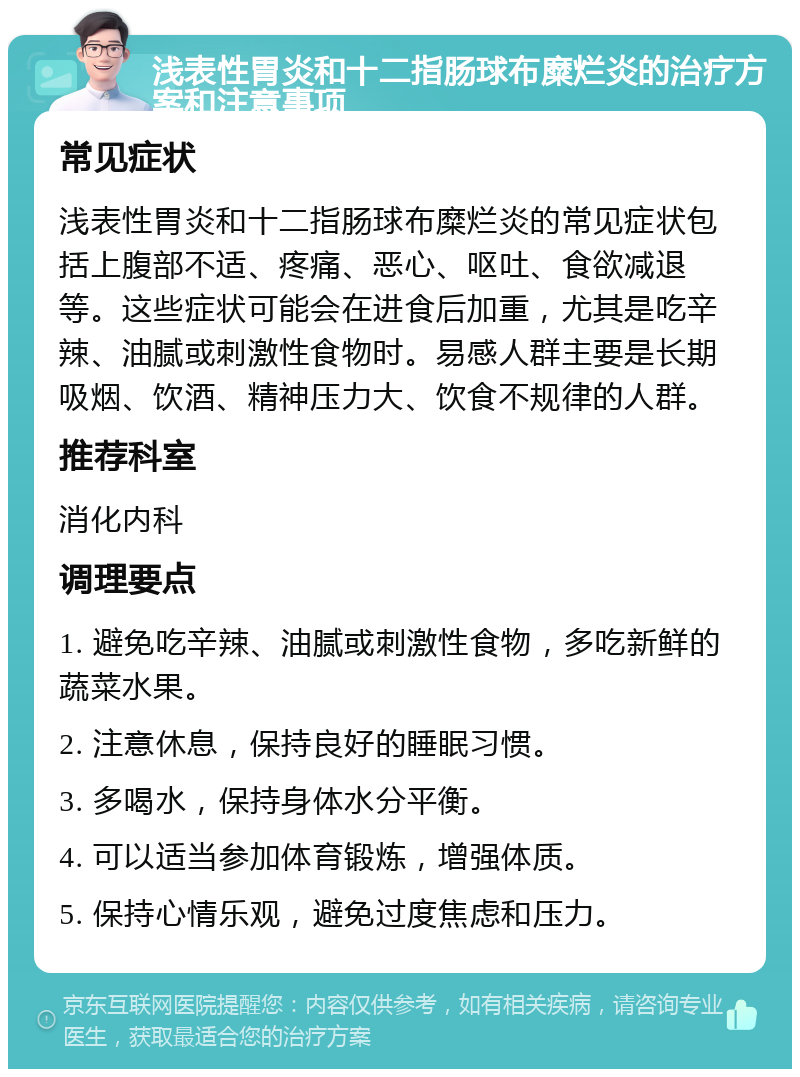 浅表性胃炎和十二指肠球布糜烂炎的治疗方案和注意事项 常见症状 浅表性胃炎和十二指肠球布糜烂炎的常见症状包括上腹部不适、疼痛、恶心、呕吐、食欲减退等。这些症状可能会在进食后加重，尤其是吃辛辣、油腻或刺激性食物时。易感人群主要是长期吸烟、饮酒、精神压力大、饮食不规律的人群。 推荐科室 消化内科 调理要点 1. 避免吃辛辣、油腻或刺激性食物，多吃新鲜的蔬菜水果。 2. 注意休息，保持良好的睡眠习惯。 3. 多喝水，保持身体水分平衡。 4. 可以适当参加体育锻炼，增强体质。 5. 保持心情乐观，避免过度焦虑和压力。