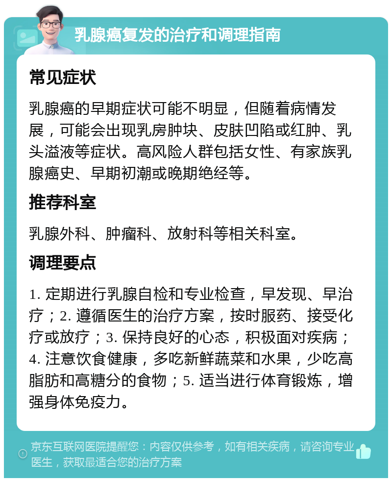 乳腺癌复发的治疗和调理指南 常见症状 乳腺癌的早期症状可能不明显，但随着病情发展，可能会出现乳房肿块、皮肤凹陷或红肿、乳头溢液等症状。高风险人群包括女性、有家族乳腺癌史、早期初潮或晚期绝经等。 推荐科室 乳腺外科、肿瘤科、放射科等相关科室。 调理要点 1. 定期进行乳腺自检和专业检查，早发现、早治疗；2. 遵循医生的治疗方案，按时服药、接受化疗或放疗；3. 保持良好的心态，积极面对疾病；4. 注意饮食健康，多吃新鲜蔬菜和水果，少吃高脂肪和高糖分的食物；5. 适当进行体育锻炼，增强身体免疫力。