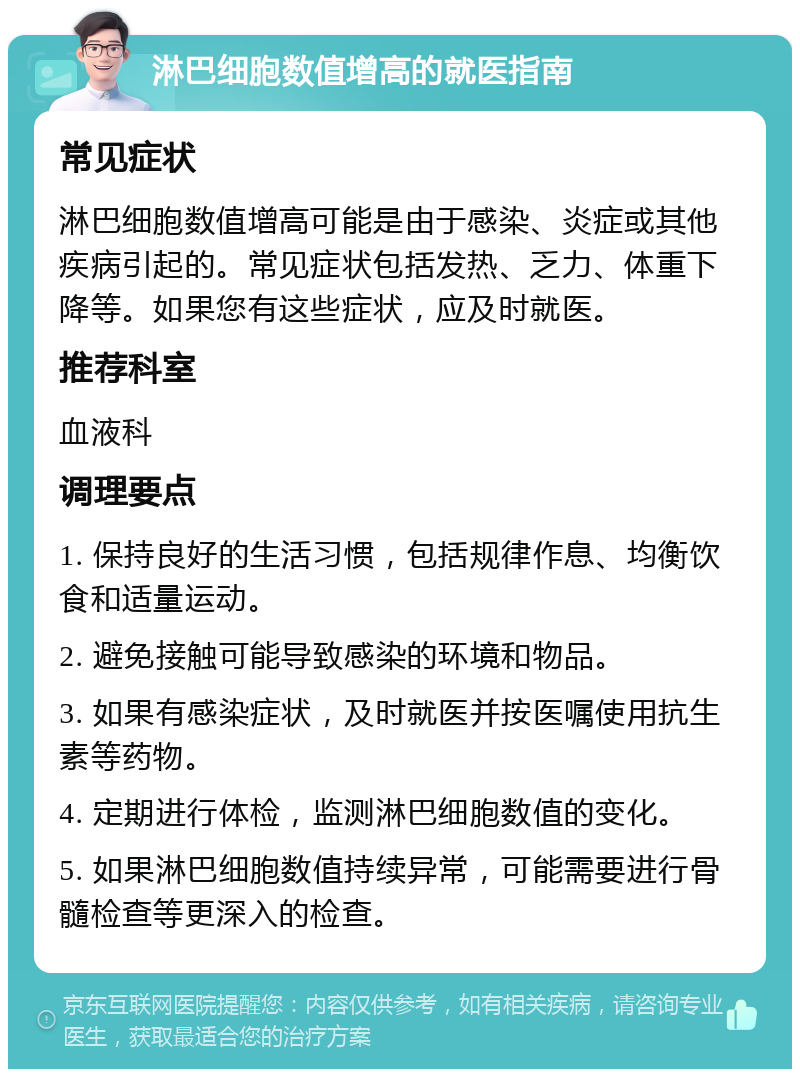 淋巴细胞数值增高的就医指南 常见症状 淋巴细胞数值增高可能是由于感染、炎症或其他疾病引起的。常见症状包括发热、乏力、体重下降等。如果您有这些症状，应及时就医。 推荐科室 血液科 调理要点 1. 保持良好的生活习惯，包括规律作息、均衡饮食和适量运动。 2. 避免接触可能导致感染的环境和物品。 3. 如果有感染症状，及时就医并按医嘱使用抗生素等药物。 4. 定期进行体检，监测淋巴细胞数值的变化。 5. 如果淋巴细胞数值持续异常，可能需要进行骨髓检查等更深入的检查。