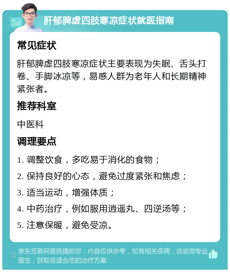 肝郁脾虚四肢寒凉症状就医指南 常见症状 肝郁脾虚四肢寒凉症状主要表现为失眠、舌头打卷、手脚冰凉等，易感人群为老年人和长期精神紧张者。 推荐科室 中医科 调理要点 1. 调整饮食，多吃易于消化的食物； 2. 保持良好的心态，避免过度紧张和焦虑； 3. 适当运动，增强体质； 4. 中药治疗，例如服用逍遥丸、四逆汤等； 5. 注意保暖，避免受凉。