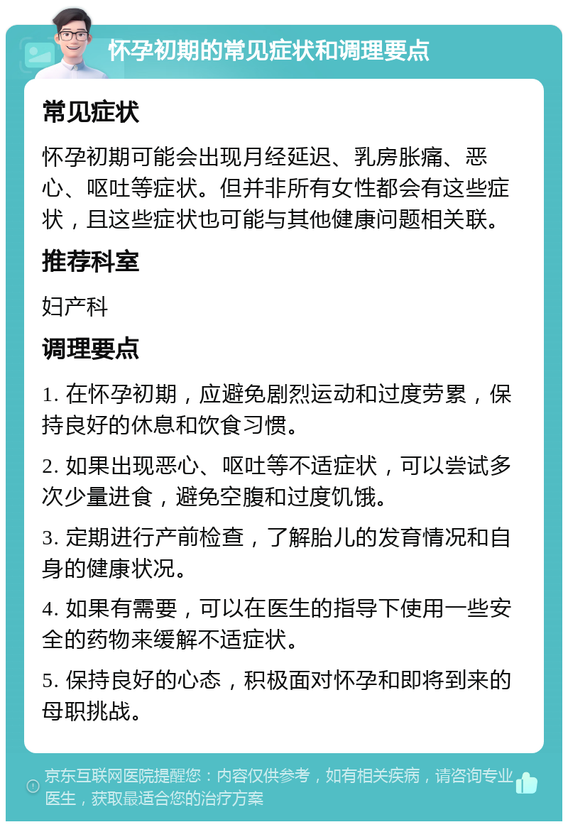 怀孕初期的常见症状和调理要点 常见症状 怀孕初期可能会出现月经延迟、乳房胀痛、恶心、呕吐等症状。但并非所有女性都会有这些症状，且这些症状也可能与其他健康问题相关联。 推荐科室 妇产科 调理要点 1. 在怀孕初期，应避免剧烈运动和过度劳累，保持良好的休息和饮食习惯。 2. 如果出现恶心、呕吐等不适症状，可以尝试多次少量进食，避免空腹和过度饥饿。 3. 定期进行产前检查，了解胎儿的发育情况和自身的健康状况。 4. 如果有需要，可以在医生的指导下使用一些安全的药物来缓解不适症状。 5. 保持良好的心态，积极面对怀孕和即将到来的母职挑战。