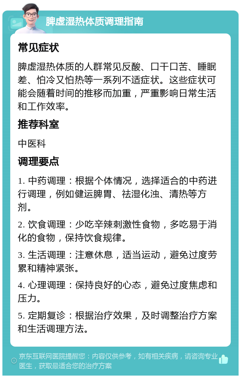 脾虚湿热体质调理指南 常见症状 脾虚湿热体质的人群常见反酸、口干口苦、睡眠差、怕冷又怕热等一系列不适症状。这些症状可能会随着时间的推移而加重，严重影响日常生活和工作效率。 推荐科室 中医科 调理要点 1. 中药调理：根据个体情况，选择适合的中药进行调理，例如健运脾胃、祛湿化浊、清热等方剂。 2. 饮食调理：少吃辛辣刺激性食物，多吃易于消化的食物，保持饮食规律。 3. 生活调理：注意休息，适当运动，避免过度劳累和精神紧张。 4. 心理调理：保持良好的心态，避免过度焦虑和压力。 5. 定期复诊：根据治疗效果，及时调整治疗方案和生活调理方法。