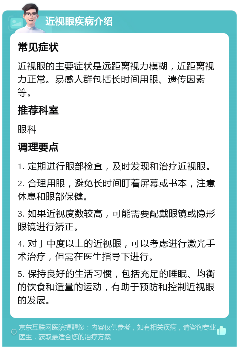 近视眼疾病介绍 常见症状 近视眼的主要症状是远距离视力模糊，近距离视力正常。易感人群包括长时间用眼、遗传因素等。 推荐科室 眼科 调理要点 1. 定期进行眼部检查，及时发现和治疗近视眼。 2. 合理用眼，避免长时间盯着屏幕或书本，注意休息和眼部保健。 3. 如果近视度数较高，可能需要配戴眼镜或隐形眼镜进行矫正。 4. 对于中度以上的近视眼，可以考虑进行激光手术治疗，但需在医生指导下进行。 5. 保持良好的生活习惯，包括充足的睡眠、均衡的饮食和适量的运动，有助于预防和控制近视眼的发展。