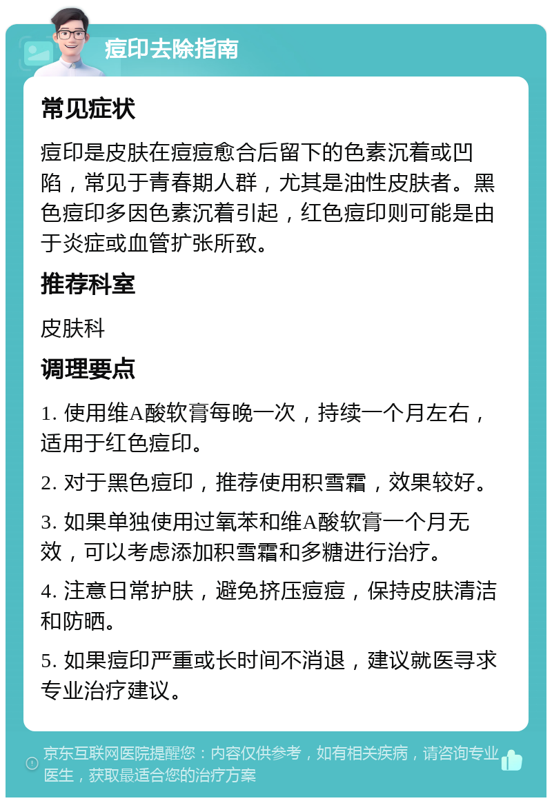 痘印去除指南 常见症状 痘印是皮肤在痘痘愈合后留下的色素沉着或凹陷，常见于青春期人群，尤其是油性皮肤者。黑色痘印多因色素沉着引起，红色痘印则可能是由于炎症或血管扩张所致。 推荐科室 皮肤科 调理要点 1. 使用维A酸软膏每晚一次，持续一个月左右，适用于红色痘印。 2. 对于黑色痘印，推荐使用积雪霜，效果较好。 3. 如果单独使用过氧苯和维A酸软膏一个月无效，可以考虑添加积雪霜和多糖进行治疗。 4. 注意日常护肤，避免挤压痘痘，保持皮肤清洁和防晒。 5. 如果痘印严重或长时间不消退，建议就医寻求专业治疗建议。