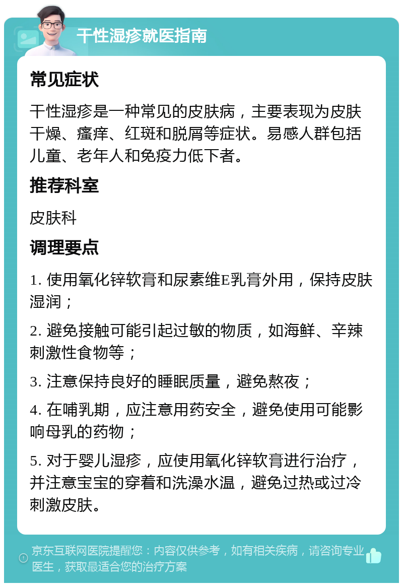 干性湿疹就医指南 常见症状 干性湿疹是一种常见的皮肤病，主要表现为皮肤干燥、瘙痒、红斑和脱屑等症状。易感人群包括儿童、老年人和免疫力低下者。 推荐科室 皮肤科 调理要点 1. 使用氧化锌软膏和尿素维E乳膏外用，保持皮肤湿润； 2. 避免接触可能引起过敏的物质，如海鲜、辛辣刺激性食物等； 3. 注意保持良好的睡眠质量，避免熬夜； 4. 在哺乳期，应注意用药安全，避免使用可能影响母乳的药物； 5. 对于婴儿湿疹，应使用氧化锌软膏进行治疗，并注意宝宝的穿着和洗澡水温，避免过热或过冷刺激皮肤。