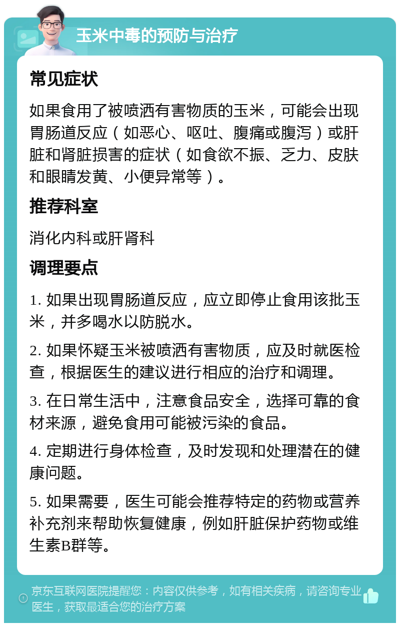 玉米中毒的预防与治疗 常见症状 如果食用了被喷洒有害物质的玉米，可能会出现胃肠道反应（如恶心、呕吐、腹痛或腹泻）或肝脏和肾脏损害的症状（如食欲不振、乏力、皮肤和眼睛发黄、小便异常等）。 推荐科室 消化内科或肝肾科 调理要点 1. 如果出现胃肠道反应，应立即停止食用该批玉米，并多喝水以防脱水。 2. 如果怀疑玉米被喷洒有害物质，应及时就医检查，根据医生的建议进行相应的治疗和调理。 3. 在日常生活中，注意食品安全，选择可靠的食材来源，避免食用可能被污染的食品。 4. 定期进行身体检查，及时发现和处理潜在的健康问题。 5. 如果需要，医生可能会推荐特定的药物或营养补充剂来帮助恢复健康，例如肝脏保护药物或维生素B群等。