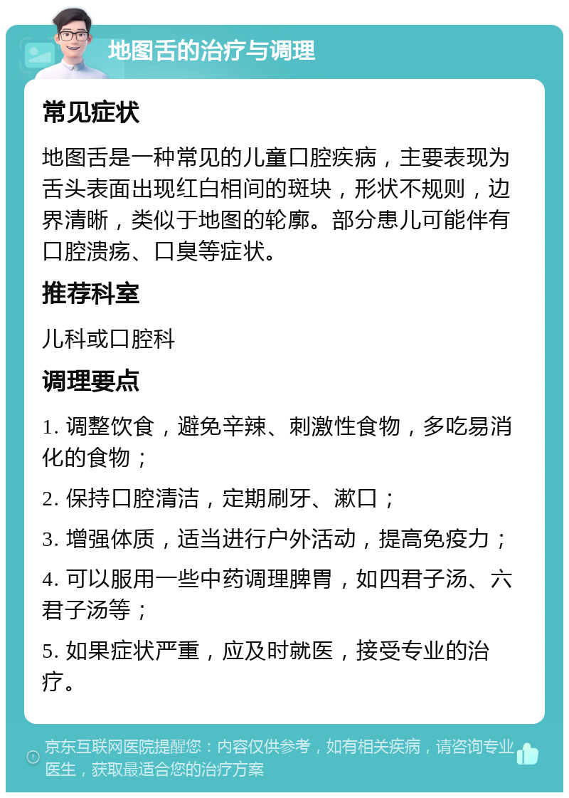 地图舌的治疗与调理 常见症状 地图舌是一种常见的儿童口腔疾病，主要表现为舌头表面出现红白相间的斑块，形状不规则，边界清晰，类似于地图的轮廓。部分患儿可能伴有口腔溃疡、口臭等症状。 推荐科室 儿科或口腔科 调理要点 1. 调整饮食，避免辛辣、刺激性食物，多吃易消化的食物； 2. 保持口腔清洁，定期刷牙、漱口； 3. 增强体质，适当进行户外活动，提高免疫力； 4. 可以服用一些中药调理脾胃，如四君子汤、六君子汤等； 5. 如果症状严重，应及时就医，接受专业的治疗。