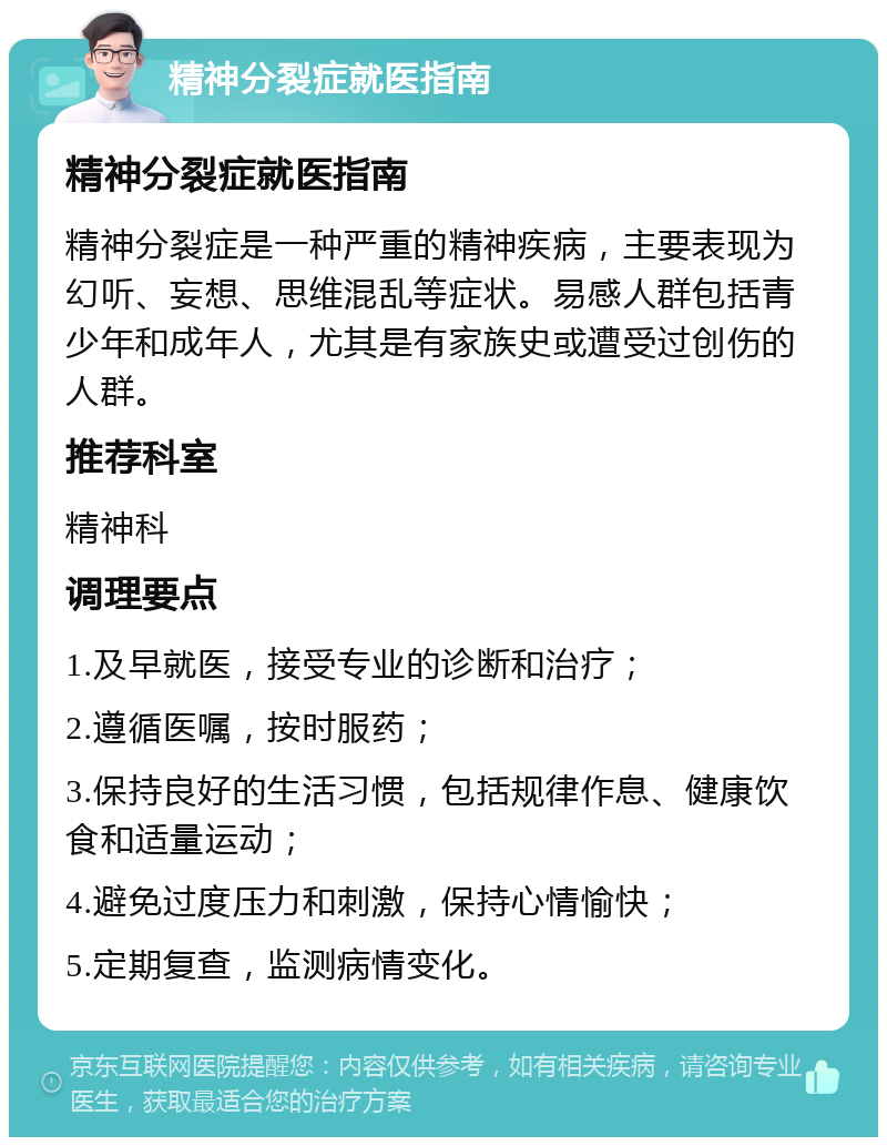 精神分裂症就医指南 精神分裂症就医指南 精神分裂症是一种严重的精神疾病，主要表现为幻听、妄想、思维混乱等症状。易感人群包括青少年和成年人，尤其是有家族史或遭受过创伤的人群。 推荐科室 精神科 调理要点 1.及早就医，接受专业的诊断和治疗； 2.遵循医嘱，按时服药； 3.保持良好的生活习惯，包括规律作息、健康饮食和适量运动； 4.避免过度压力和刺激，保持心情愉快； 5.定期复查，监测病情变化。