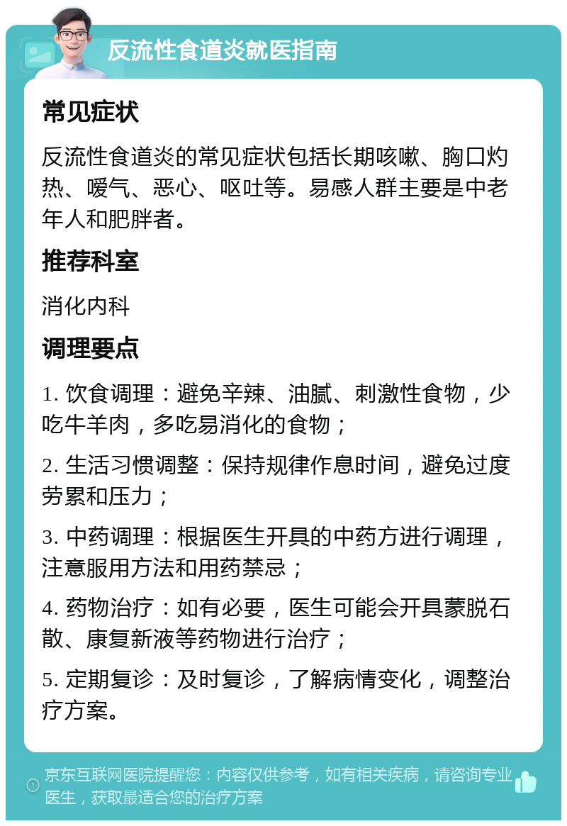 反流性食道炎就医指南 常见症状 反流性食道炎的常见症状包括长期咳嗽、胸口灼热、嗳气、恶心、呕吐等。易感人群主要是中老年人和肥胖者。 推荐科室 消化内科 调理要点 1. 饮食调理：避免辛辣、油腻、刺激性食物，少吃牛羊肉，多吃易消化的食物； 2. 生活习惯调整：保持规律作息时间，避免过度劳累和压力； 3. 中药调理：根据医生开具的中药方进行调理，注意服用方法和用药禁忌； 4. 药物治疗：如有必要，医生可能会开具蒙脱石散、康复新液等药物进行治疗； 5. 定期复诊：及时复诊，了解病情变化，调整治疗方案。