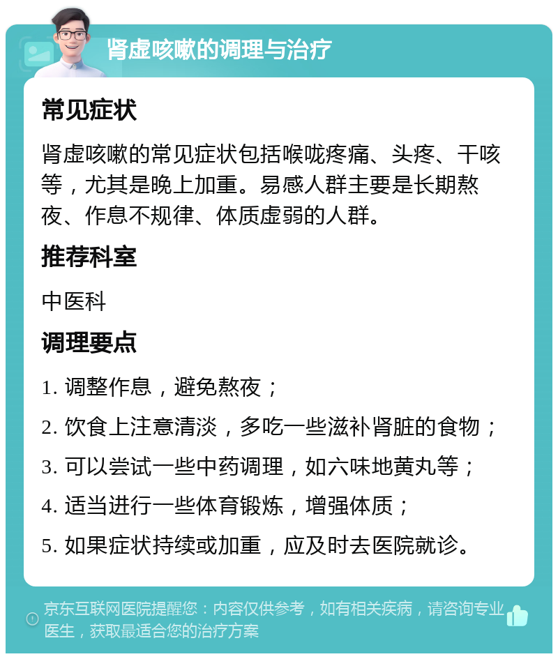 肾虚咳嗽的调理与治疗 常见症状 肾虚咳嗽的常见症状包括喉咙疼痛、头疼、干咳等，尤其是晚上加重。易感人群主要是长期熬夜、作息不规律、体质虚弱的人群。 推荐科室 中医科 调理要点 1. 调整作息，避免熬夜； 2. 饮食上注意清淡，多吃一些滋补肾脏的食物； 3. 可以尝试一些中药调理，如六味地黄丸等； 4. 适当进行一些体育锻炼，增强体质； 5. 如果症状持续或加重，应及时去医院就诊。