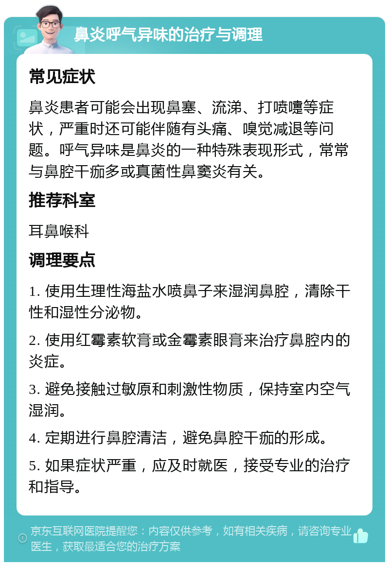 鼻炎呼气异味的治疗与调理 常见症状 鼻炎患者可能会出现鼻塞、流涕、打喷嚏等症状，严重时还可能伴随有头痛、嗅觉减退等问题。呼气异味是鼻炎的一种特殊表现形式，常常与鼻腔干痂多或真菌性鼻窦炎有关。 推荐科室 耳鼻喉科 调理要点 1. 使用生理性海盐水喷鼻子来湿润鼻腔，清除干性和湿性分泌物。 2. 使用红霉素软膏或金霉素眼膏来治疗鼻腔内的炎症。 3. 避免接触过敏原和刺激性物质，保持室内空气湿润。 4. 定期进行鼻腔清洁，避免鼻腔干痂的形成。 5. 如果症状严重，应及时就医，接受专业的治疗和指导。