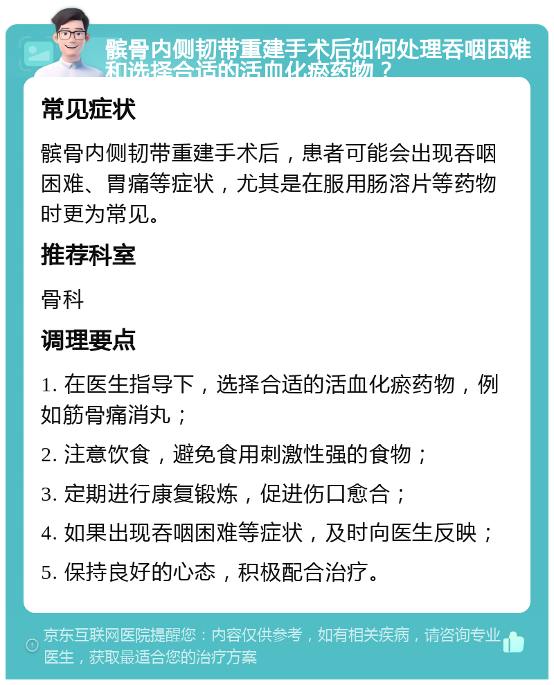 髌骨内侧韧带重建手术后如何处理吞咽困难和选择合适的活血化瘀药物？ 常见症状 髌骨内侧韧带重建手术后，患者可能会出现吞咽困难、胃痛等症状，尤其是在服用肠溶片等药物时更为常见。 推荐科室 骨科 调理要点 1. 在医生指导下，选择合适的活血化瘀药物，例如筋骨痛消丸； 2. 注意饮食，避免食用刺激性强的食物； 3. 定期进行康复锻炼，促进伤口愈合； 4. 如果出现吞咽困难等症状，及时向医生反映； 5. 保持良好的心态，积极配合治疗。