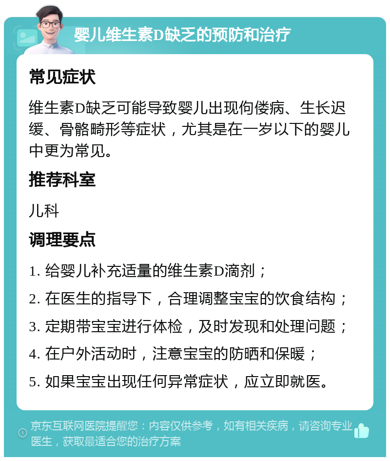 婴儿维生素D缺乏的预防和治疗 常见症状 维生素D缺乏可能导致婴儿出现佝偻病、生长迟缓、骨骼畸形等症状，尤其是在一岁以下的婴儿中更为常见。 推荐科室 儿科 调理要点 1. 给婴儿补充适量的维生素D滴剂； 2. 在医生的指导下，合理调整宝宝的饮食结构； 3. 定期带宝宝进行体检，及时发现和处理问题； 4. 在户外活动时，注意宝宝的防晒和保暖； 5. 如果宝宝出现任何异常症状，应立即就医。