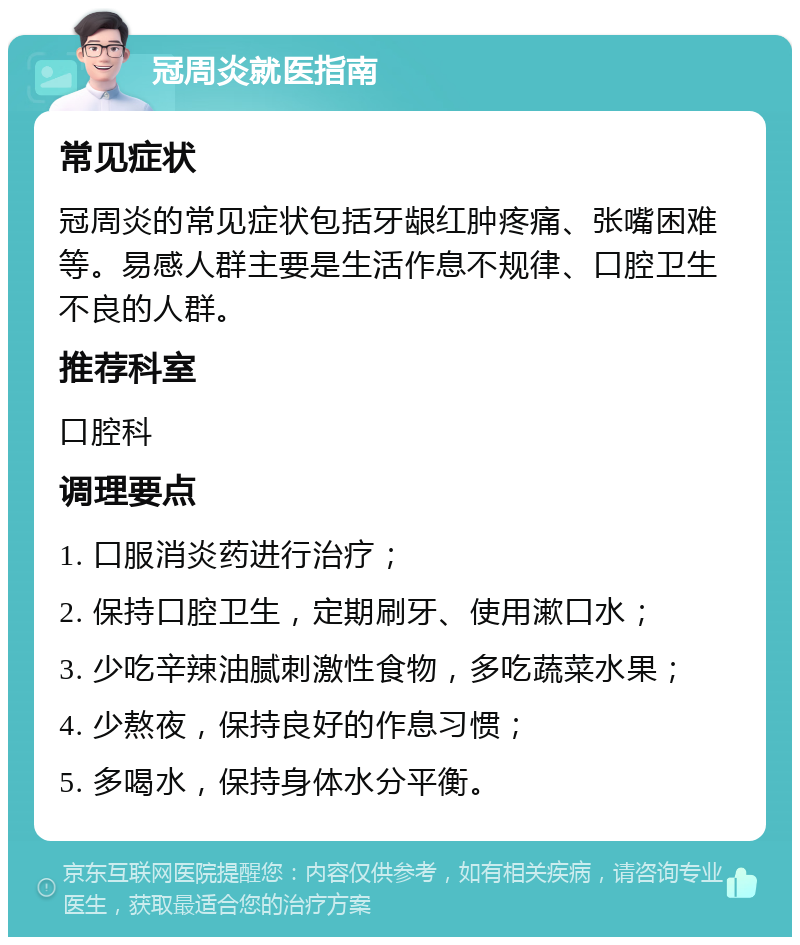 冠周炎就医指南 常见症状 冠周炎的常见症状包括牙龈红肿疼痛、张嘴困难等。易感人群主要是生活作息不规律、口腔卫生不良的人群。 推荐科室 口腔科 调理要点 1. 口服消炎药进行治疗； 2. 保持口腔卫生，定期刷牙、使用漱口水； 3. 少吃辛辣油腻刺激性食物，多吃蔬菜水果； 4. 少熬夜，保持良好的作息习惯； 5. 多喝水，保持身体水分平衡。