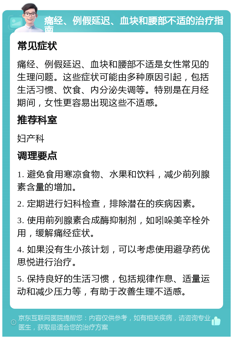 痛经、例假延迟、血块和腰部不适的治疗指南 常见症状 痛经、例假延迟、血块和腰部不适是女性常见的生理问题。这些症状可能由多种原因引起，包括生活习惯、饮食、内分泌失调等。特别是在月经期间，女性更容易出现这些不适感。 推荐科室 妇产科 调理要点 1. 避免食用寒凉食物、水果和饮料，减少前列腺素含量的增加。 2. 定期进行妇科检查，排除潜在的疾病因素。 3. 使用前列腺素合成酶抑制剂，如吲哚美辛栓外用，缓解痛经症状。 4. 如果没有生小孩计划，可以考虑使用避孕药优思悦进行治疗。 5. 保持良好的生活习惯，包括规律作息、适量运动和减少压力等，有助于改善生理不适感。