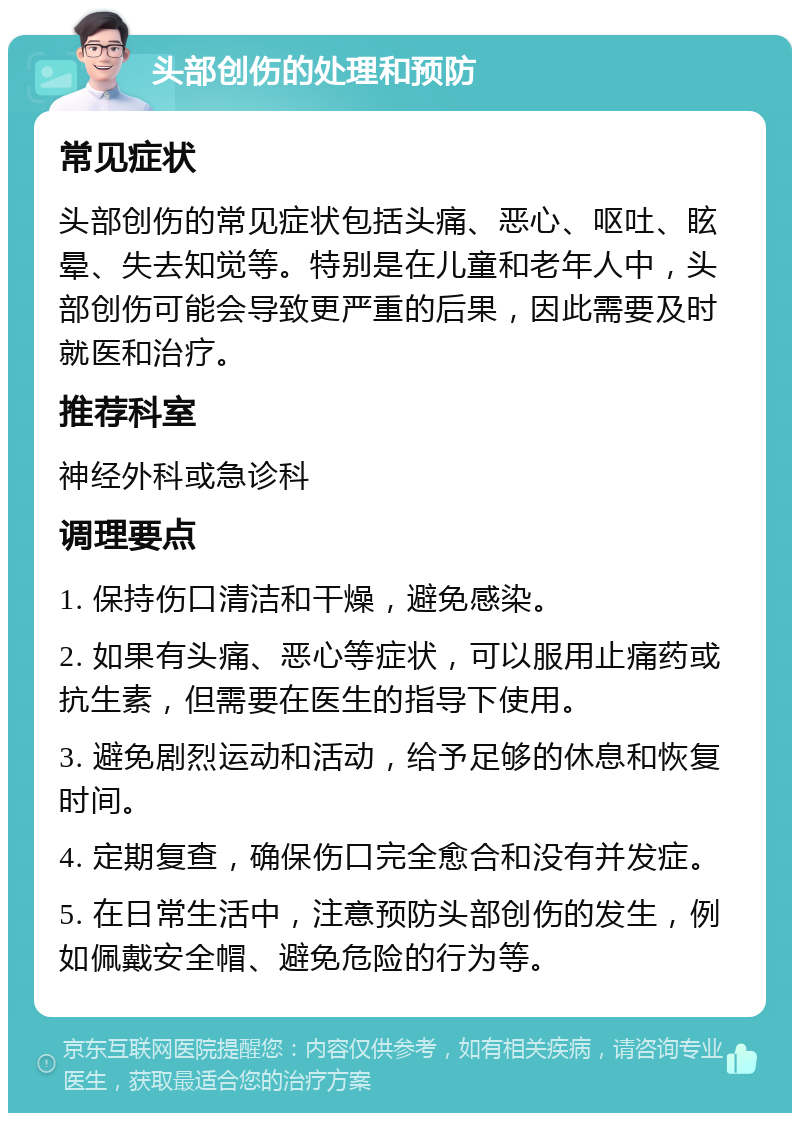 头部创伤的处理和预防 常见症状 头部创伤的常见症状包括头痛、恶心、呕吐、眩晕、失去知觉等。特别是在儿童和老年人中，头部创伤可能会导致更严重的后果，因此需要及时就医和治疗。 推荐科室 神经外科或急诊科 调理要点 1. 保持伤口清洁和干燥，避免感染。 2. 如果有头痛、恶心等症状，可以服用止痛药或抗生素，但需要在医生的指导下使用。 3. 避免剧烈运动和活动，给予足够的休息和恢复时间。 4. 定期复查，确保伤口完全愈合和没有并发症。 5. 在日常生活中，注意预防头部创伤的发生，例如佩戴安全帽、避免危险的行为等。