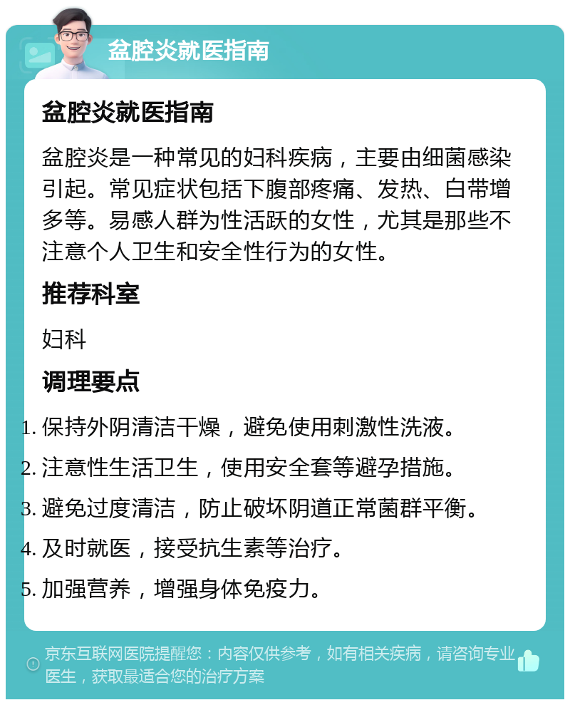 盆腔炎就医指南 盆腔炎就医指南 盆腔炎是一种常见的妇科疾病，主要由细菌感染引起。常见症状包括下腹部疼痛、发热、白带增多等。易感人群为性活跃的女性，尤其是那些不注意个人卫生和安全性行为的女性。 推荐科室 妇科 调理要点 保持外阴清洁干燥，避免使用刺激性洗液。 注意性生活卫生，使用安全套等避孕措施。 避免过度清洁，防止破坏阴道正常菌群平衡。 及时就医，接受抗生素等治疗。 加强营养，增强身体免疫力。