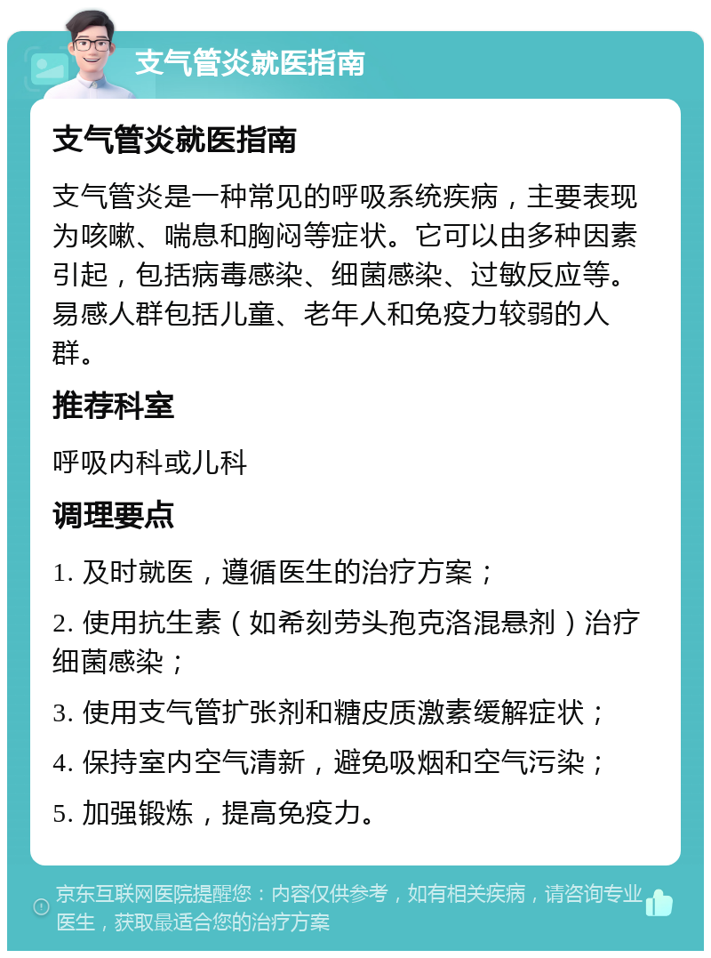 支气管炎就医指南 支气管炎就医指南 支气管炎是一种常见的呼吸系统疾病，主要表现为咳嗽、喘息和胸闷等症状。它可以由多种因素引起，包括病毒感染、细菌感染、过敏反应等。易感人群包括儿童、老年人和免疫力较弱的人群。 推荐科室 呼吸内科或儿科 调理要点 1. 及时就医，遵循医生的治疗方案； 2. 使用抗生素（如希刻劳头孢克洛混悬剂）治疗细菌感染； 3. 使用支气管扩张剂和糖皮质激素缓解症状； 4. 保持室内空气清新，避免吸烟和空气污染； 5. 加强锻炼，提高免疫力。