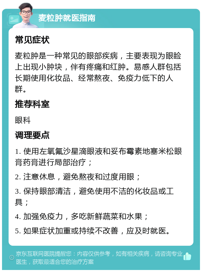 麦粒肿就医指南 常见症状 麦粒肿是一种常见的眼部疾病，主要表现为眼睑上出现小肿块，伴有疼痛和红肿。易感人群包括长期使用化妆品、经常熬夜、免疫力低下的人群。 推荐科室 眼科 调理要点 1. 使用左氧氟沙星滴眼液和妥布霉素地塞米松眼膏药膏进行局部治疗； 2. 注意休息，避免熬夜和过度用眼； 3. 保持眼部清洁，避免使用不洁的化妆品或工具； 4. 加强免疫力，多吃新鲜蔬菜和水果； 5. 如果症状加重或持续不改善，应及时就医。